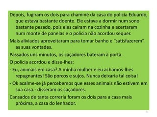 Depois, fugiram os dois para chaminé da casa do policia Eduardo,
que estava bastante doente. Ele estava a dormir num sono
bastante pesado, pois eles caíram na cozinha e acertaram
num monte de panelas e o policia não acordou sequer.
Mais aliviados aproveitaram para tomar banho e “satisfazerem”
as suas vontades.
Passados uns minutos, os caçadores bateram à porta.
O policia acordou e disse-lhes:
- Eu, animais em casa? A minha mulher e eu achamos-lhes
repugnantes! São porcos e sujos. Nunca deixaria tal coisa!
- Ok acalme-se já percebemos que esses animais não estivem em
sua casa.- disseram os caçadores.
Cansados de tanta correria foram os dois para a casa mais
próxima, a casa do lenhador.
5
 