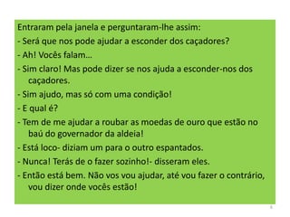 Entraram pela janela e perguntaram-lhe assim:
- Será que nos pode ajudar a esconder dos caçadores?
- Ah! Vocês falam…
- Sim claro! Mas pode dizer se nos ajuda a esconder-nos dos
caçadores.
- Sim ajudo, mas só com uma condição!
- E qual é?
- Tem de me ajudar a roubar as moedas de ouro que estão no
baú do governador da aldeia!
- Está loco- diziam um para o outro espantados.
- Nunca! Terás de o fazer sozinho!- disseram eles.
- Então está bem. Não vos vou ajudar, até vou fazer o contrário,
vou dizer onde vocês estão!
6
 