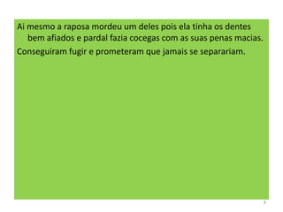 Ai mesmo a raposa mordeu um deles pois ela tinha os dentes
bem afiados e pardal fazia cocegas com as suas penas macias.
Conseguiram fugir e prometeram que jamais se separariam.
8
 