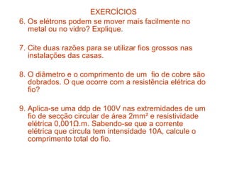 EXERCÍCIOS
6. Os elétrons podem se mover mais facilmente no
   metal ou no vidro? Explique.

7. Cite duas razões para se utilizar fios grossos nas
   instalações das casas.

8. O diâmetro e o comprimento de um fio de cobre são
   dobrados. O que ocorre com a resistência elétrica do
   fio?

9. Aplica-se uma ddp de 100V nas extremidades de um
   fio de secção circular de área 2mm² e resistividade
   elétrica 0,001Ω.m. Sabendo-se que a corrente
   elétrica que circula tem intensidade 10A, calcule o
   comprimento total do fio.
 
