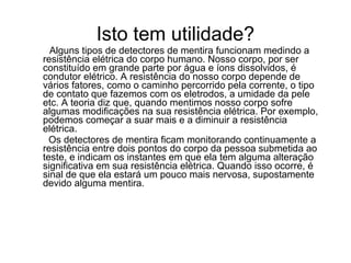 Isto tem utilidade?
  Alguns tipos de detectores de mentira funcionam medindo a
resistência elétrica do corpo humano. Nosso corpo, por ser
constituído em grande parte por água e íons dissolvidos, é
condutor elétrico. A resistência do nosso corpo depende de
vários fatores, como o caminho percorrido pela corrente, o tipo
de contato que fazemos com os eletrodos, a umidade da pele
etc. A teoria diz que, quando mentimos nosso corpo sofre
algumas modificações na sua resistência elétrica. Por exemplo,
podemos começar a suar mais e a diminuir a resistência
elétrica.
  Os detectores de mentira ficam monitorando continuamente a
resistência entre dois pontos do corpo da pessoa submetida ao
teste, e indicam os instantes em que ela tem alguma alteração
significativa em sua resistência elétrica. Quando isso ocorre, é
sinal de que ela estará um pouco mais nervosa, supostamente
devido alguma mentira.
 
