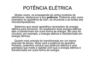 POTÊNCIA ELÉTRICA
   Muitas vezes, na propaganda de certos produtos de
eletrônicos, destaca-se a sua potência. Podemos citar como
exemplos os aparelhos de som, os chuveiros e as fontes dos
microcomputadores.
   Sabemos que esses aparelhos necessitam de energia
elétrica para funcionar. Ao receberem essa energia elétrica,
eles a transformam em outra forma de energia. No caso do
chuveiro, por exemplo, a energia elétrica é transformada em
energia térmica.
   Quanto mais energia for transformada em um menor
intervalo de tempo, maior será a potência do aparelho.
Portanto, podemos concluir que potência elétrica é uma
grandeza que mede a rapidez com que a energia elétrica é
transformada em outra forma de energia.


.
 