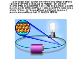 Não se pode dizer que todo movimento de cargas elétricas
seja uma corrente elétrica. No fio metálico, por exemplo,
mesmo antes de aplicarmos a diferença de potencial, já existe
movimento de cargas elétricas. Todos os elétrons livres estão
em movimento, devido à agitação térmica. No entanto, o
movimento é caótico e não há corrente elétrica.
 