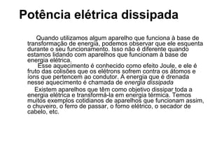 Potência elétrica dissipada
     Quando utilizamos algum aparelho que funciona à base de
 transformação de energia, podemos observar que ele esquenta
 durante o seu funcionamento. Isso não é diferente quando
 estamos lidando com aparelhos que funcionam à base de
 energia elétrica.
     Esse aquecimento é conhecido como efeito Joule, e ele é
 fruto das colisões que os elétrons sofrem contra os átomos e
 íons que pertencem ao condutor. A energia que é drenada
 nesse aquecimento é chamada de energia dissipada
    Existem aparelhos que têm como objetivo dissipar toda a
 energia elétrica e transformá-la em energia térmica. Temos
 muitos exemplos cotidianos de aparelhos que funcionam assim,
 o chuveiro, o ferro de passar, o forno elétrico, o secador de
 cabelo, etc.
 