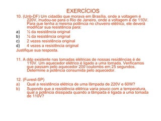 EXERCÍCIOS
10. (Unb-DF) Um cidadão que morava em Brasília, onde a voltagem é
       220V, mudou-se para o Rio de Janeiro, onde a voltagem é de 110V.
       Para que tenha a mesma potência no chuveiro elétrico, ele deverá
       modificar sua resistência para:
a)     ½ da resistência original
b)     ¼ da resistência original
c)     2 vezes resistência original
d)     4 vezes a resistência original
Justifique sua resposta.

11. A ddp existente nas tomadas elétricas de nossas residências é de
      110V. Um aquecedor elétrico é ligado a uma tomada. Verificamos
      que passam pelo aquecedor 200 coulombs em 25 segundos.
      Determine a potência consumida pelo aquecedor.

12. (Fuvest-SP)
a)    Qual a resistência elétrica de uma lâmpada de 220V e 60W?
b)    Supondo que a resistência elétrica varia pouco com a temperatura,
      qual a potência dissipada quando a lâmpada é ligada a uma tomada
      de 110V?
 