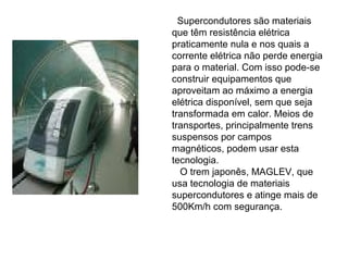 Supercondutores são materiais
que têm resistência elétrica
praticamente nula e nos quais a
corrente elétrica não perde energia
para o material. Com isso pode-se
construir equipamentos que
aproveitam ao máximo a energia
elétrica disponível, sem que seja
transformada em calor. Meios de
transportes, principalmente trens
suspensos por campos
magnéticos, podem usar esta
tecnologia.
  O trem japonês, MAGLEV, que
usa tecnologia de materiais
supercondutores e atinge mais de
500Km/h com segurança.
 