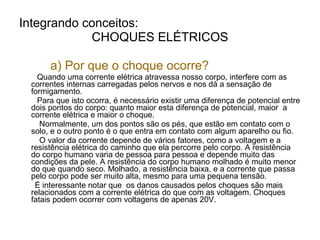 Integrando conceitos:
            CHOQUES ELÉTRICOS

      a) Por que o choque ocorre?
   Quando uma corrente elétrica atravessa nosso corpo, interfere com as
 correntes internas carregadas pelos nervos e nos dá a sensação de
 formigamento.
   Para que isto ocorra, é necessário existir uma diferença de potencial entre
 dois pontos do corpo: quanto maior esta diferença de potencial, maior a
 corrente elétrica e maior o choque.
    Normalmente, um dos pontos são os pés, que estão em contato com o
 solo, e o outro ponto é o que entra em contato com algum aparelho ou fio.
    O valor da corrente depende de vários fatores, como a voltagem e a
 resistência elétrica do caminho que ela percorre pelo corpo. A resistência
 do corpo humano varia de pessoa para pessoa e depende muito das
 condições da pele. A resistência do corpo humano molhado é muito menor
 do que quando seco. Molhado, a resistência baixa, e a corrente que passa
 pelo corpo pode ser muito alta, mesmo para uma pequena tensão.
  É interessante notar que os danos causados pelos choques são mais
 relacionados com a corrente elétrica do que com as voltagem. Choques
 fatais podem ocorrer com voltagens de apenas 20V.
 