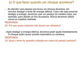 e) O que fazer quando um choque acontece?

- Ao atender uma pessoa que levou um choque devemos, em
   minutos desligar a fonte de energia elétrica. Caso não seja possível
   desligar a energia, devemos usar um pedaço de madeira seca, por
   exemplo, para afastar os fios da pessoa. Nunca devemos utilizar
   canos ou madeira molhada.
RESPONDA
22. Por que esses materiais não devem ser utilizados?

- Após desligar a energia elétrica, devemos pedir ajuda imediatamente.
   O choque pode causar parada respiratória ou cardíaca.
RESPONDA
23. Qual o nome do aparelho utilizado em casos de parada cardíaca?
 