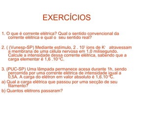 EXERCÍCIOS
1. O que é corrente elétrica? Qual o sentido convencional da
    corrente elétrica e qual o seu sentido real?

2. ( (Vunesp-SP) Mediante estímulo, 2 . 105 íons de K+ atravessam
    a membrana de uma célula nervosa em 1,0 milisegundo.
    Calcule a intensidade dessa corrente elétrica, sabendo que a
    carga elementar é 1,6 .10-19C.

3. (PUC-SP) Uma lâmpada permanece acesa durante 1h, sendo
    percorrida por uma corrente elétrica de intensidade igual a
    0,5A. A carga do elétron em valor absoluto é 1,6.10-19C.
a) Qual a carga elétrica que passou por uma secção de seu
    filamento?
b) Quantos elétrons passaram?
 