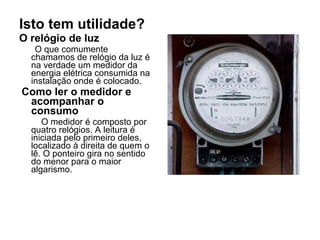 Isto tem utilidade?
O relógio de luz
   O que comumente
  chamamos de relógio da luz é
  na verdade um medidor da
  energia elétrica consumida na
  instalação onde é colocado.
Como ler o medidor e
 acompanhar o
 consumo
     O medidor é composto por
  quatro relógios. A leitura é
  iniciada pelo primeiro deles,
  localizado à direita de quem o
  lê. O ponteiro gira no sentido
  do menor para o maior
  algarismo.
 
