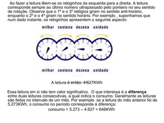 Ao fazer a leitura lêem-se os reloginhos da esquerda para a direita. A leitura
corresponde sempre ao último número ultrapassado pelo ponteiro no seu sentido
de rotação. Observe que o 1º e o 3º relógios giram no sentido anti-horário,
enquanto o 2º e o 4º giram no sentido horário. Por exemplo , suponhamos que
num dado instante, os reloginhos apresentem o seguinte aspecto:




                                    KWh

                        A leitura é então: 4.627KWh

Essa leitura em si não tem valor significativo. O que interessa é a diferença
entre duas leituras consecutivas, a qual indica o consumo. Geralmente as leituras
são feitas no intervalo de um mês. Por exemplo se a leitura do mês anterior foi de
5.273KWh, o consumo no período corresponde à diferença:
                        consumo = 5.273 – 4.627 = 646KWh
 