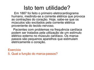 Isto tem utilidade?
    Em 1887 foi feito o primeiro eletrocardiograma
  humano, medindo-se a corrente elétrica que provoca
  as contrações do coração. Hoje, sabe-se que os
  músculos são excitados pela corrente elétrica
  proveniente do tecido nervoso.
   Pacientes com problemas na frequência cardíaca
  podem ser tratados pela utilização de um estímulo
  elétrico externo no músculo cardíaco. Os marca-
  passos são pequenos aparelhos que estimulam
  eletricamente o coração.

Exercício
5. Qual a função do marca-passos?
 