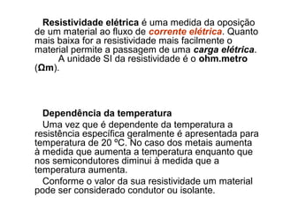 Resistividade elétrica é uma medida da oposição
de um material ao fluxo de corrente elétrica. Quanto
mais baixa for a resistividade mais facilmente o
material permite a passagem de uma carga elétrica.
     A unidade SI da resistividade é o ohm.metro
(Ωm).



  Dependência da temperatura
  Uma vez que é dependente da temperatura a
resistência específica geralmente é apresentada para
temperatura de 20 ºC. No caso dos metais aumenta
à medida que aumenta a temperatura enquanto que
nos semicondutores diminui à medida que a
temperatura aumenta.
  Conforme o valor da sua resistividade um material
pode ser considerado condutor ou isolante.
 