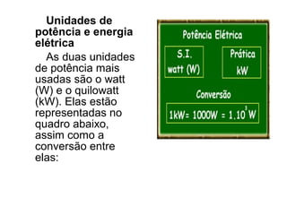 Unidades de
potência e energia
elétrica
  As duas unidades
de potência mais
usadas são o watt
(W) e o quilowatt
(kW). Elas estão
representadas no
quadro abaixo,
assim como a
conversão entre
elas:
 