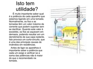 Isto tem
      utilidade?
    É muito importante saber qual
é a potência de cada aparelho que
estamos ligando em uma tomada.
Normalmente, os fios e as
tomadas têm um valor máximo de
corrente que podem suportar sem
se danificar. Quando este valor é
excedido, os fios se aquecem em
demasia, podendo resultar em um
derretimento de sua capa isolante.
Isto provoca um curto-circuito, que
é uma das principais causas de
incêndios em residências.
  Antes de ligar os aparelhos é
importante saber a potência que
cada um exige e verificar se a
soma das potências não é maior
do que o recomendado na
tomada.
 