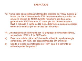 EXERCÍCIOS



13. Numa casa são utilizadas 6 lâmpadas elétricas de 100W durante 2
     horas por dia, 4 lâmpadas de 60W durante uma hora por dia, um
     chuveiro elétrico de 100W durante meia hora por dia e uma
     geladeira de 250W durante 10 horas por dia. Sabendo que o
     KWh é cobrado à razão de R$ 0,20, determine o custo de energia
     elétrica consumida por essa casa em trinta dias.

14. Uma residência é iluminada por 12 lâmpadas de incandescência,
     sendo 5 de 100W e 7 de 60W cada.
a)   Para uma média diária de 3 horas de utilização, qual a energia
     consumida, em KWh, por essas lâmpadas em um mês?
b)   Sendo a tensão da instalação de 115V, qual é a corrente tal
     utilizada pelas lâmpadas?
 
