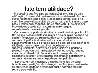 Isto tem utilidade?
  Na escolha dos fios para as instalações elétricas de uma
edificação, é necessário determinar a área (bitola) do fio para
que a resistência seja baixa e, ao mesmo tempo, usar o fio
mais fino possível para diminuir os custos: um fio muito grosso
possui resistência pequena, mas é mais caro. O fio deve ser
escolhido de acordo com a corrente máxima que,
supostamente, passará por ele.
  Como vimos, a potência dissipada pelo fio é dada por P = Ri².
Um fio fino possui resistência maior e dissipa mais potência do
que um fio grosso, ao ser percorrido por uma determinada
corrente. A potência dissipada é a responsável pelo
aquecimento do fio, e é preciso que o fio dissipe este calor com
eficiência, pois – caso contrário- pode haver um
superaquecimento, derretendo a capa isolante e podendo
provocar curto-circuito na instalação. Por outro lado, quanto
maior for o diâmetro do fio, maior será o seu poder de
dissipação de calor. Estes fatores combinados determinam a
corrente máxima segura que pode passar pelo fio.
   Levando em consideração o tipo de fio, o tipo de capa
isolante e as condições de instalação dos fios (área, enterrada
ou em tubos), pode-se determinar qual a corrente máxima
segura para este fio.
 