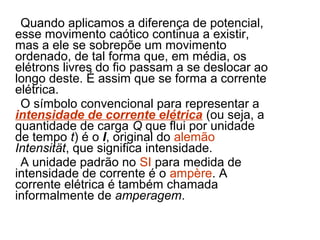 Quando aplicamos a diferença de potencial,
esse movimento caótico continua a existir,
mas a ele se sobrepõe um movimento
ordenado, de tal forma que, em média, os
elétrons livres do fio passam a se deslocar ao
longo deste. É assim que se forma a corrente
elétrica.
 O símbolo convencional para representar a
intensidade de corrente elétrica (ou seja, a
quantidade de carga Q que flui por unidade
de tempo t) é o I, original do alemão
Intensität, que significa intensidade.
 A unidade padrão no SI para medida de
intensidade de corrente é o ampère. A
corrente elétrica é também chamada
informalmente de amperagem.
 