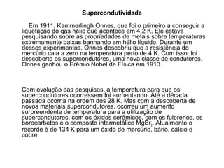 Supercondutividade

   Em 1911, Kammerlingh Onnes, que foi o primeiro a conseguir a
liquefação do gás hélio que acontece em 4,2 K. Ele estava
pesquisando sobre as propriedades de metais sobre temperaturas
extremamente baixas banhando em hélio líquido. Durante um
desses experimentos, Onnes descobriu que a resistência do
mercúrio caia a zero na temperatura perto de 4 K. Com isso, foi
descoberto os supercondutores, uma nova classe de condutores.
Onnes ganhou o Prêmio Nobel de Física em 1913.



Com evolução das pesquisas, a temperatura para que os
supercondutores ocorressem foi aumentando. Até a década
passada ocorria na ordem dos 28 K. Mas com a descoberta de
novos materiais supercondutores, ocorreu um aumento
surpreendente de temperatura para a utilização de
supercondutores, com os óxidos cerâmicos, com os fulerenos, os
borocarbetos e o composto intermetálico MgBr2. Atualmente o
recorde é de 134 K para um óxido de mercúrio, bário, cálcio e
cobre.
 