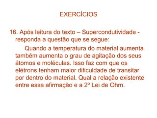 EXERCÍCIOS

16. Após leitura do texto – Supercondutividade -
  responda a questão que se segue:
      Quando a temperatura do material aumenta
  também aumenta o grau de agitação dos seus
  átomos e moléculas. Isso faz com que os
  elétrons tenham maior dificuldade de transitar
  por dentro do material. Qual a relação existente
  entre essa afirmação e a 2º Lei de Ohm.
 