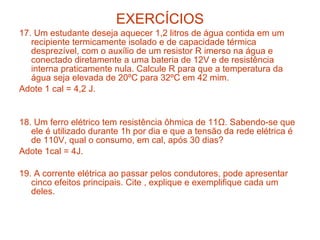 EXERCÍCIOS
17. Um estudante deseja aquecer 1,2 litros de água contida em um
   recipiente termicamente isolado e de capacidade térmica
   desprezível, com o auxílio de um resistor R imerso na água e
   conectado diretamente a uma bateria de 12V e de resistência
   interna praticamente nula. Calcule R para que a temperatura da
   água seja elevada de 20ºC para 32ºC em 42 mim.
Adote 1 cal = 4,2 J.


18. Um ferro elétrico tem resistência ôhmica de 11Ω. Sabendo-se que
   ele é utilizado durante 1h por dia e que a tensão da rede elétrica é
   de 110V, qual o consumo, em cal, após 30 dias?
Adote 1cal = 4J.

19. A corrente elétrica ao passar pelos condutores, pode apresentar
   cinco efeitos principais. Cite , explique e exemplifique cada um
   deles.
 