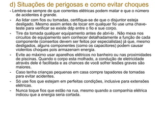 d) Situações de perigosas e como evitar choques
- Lembre-se sempre de que correntes elétricas podem matar e que o número
    de acidentes é grande.
- Ao lidar com fios ou tomadas, certifique-se de que o disjuntor esteja
    desligado. Mesmo assim antes de tocar em qualquer fio use uma chave-
    teste para verificar se existe ddp entre o fio e sue corpo.
- Tire da tomada qualquer equipamento antes de abri-lo . Não mexa nos
    circuitos de equipamento sem conhecer detalhadamente a função de cada
    componente (consertos devem ser feitos por especialistas) já que, mesmo
    desligados, alguns componentes (como os capacitores) podem causar
    violentos choques pois armazenam energia.
- Evite ao máximo usar aparelhos elétricos no banheiro ou nas proximidades
    de piscinas. Quando o corpo esta molhado, a condução de eletricidade
    através dele é facilitada e as chances de você sofrer lesões graves são
    maiores.
- Caso tenha crianças pequenas em casa compre tapadores de tomadas
    para evitar acidentes.
- Só use fios que estejam em perfeitas condições, inclusive para extensões
    elétricas.
- Nunca toque fios que estão na rua, mesmo quando a companhia elétrica
    indicou que a energia seria cortada.
 