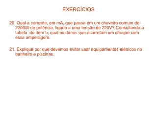 EXERCÍCIOS

20. Qual a corrente, em mA, que passa em um chuveiro comum de
   2200W de potência, ligado a uma tensão de 220V? Consultando a
   tabela do ítem b, qual os danos que acarretam um choque com
   essa amperagem.

21. Explique por que devemos evitar usar equipamentos elétricos no
   banheiro e piscinas.
 