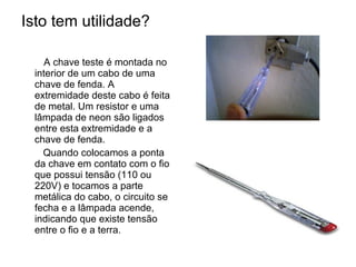 Isto tem utilidade?

   A chave teste é montada no
 interior de um cabo de uma
 chave de fenda. A
 extremidade deste cabo é feita
 de metal. Um resistor e uma
 lâmpada de neon são ligados
 entre esta extremidade e a
 chave de fenda.
   Quando colocamos a ponta
 da chave em contato com o fio
 que possui tensão (110 ou
 220V) e tocamos a parte
 metálica do cabo, o circuito se
 fecha e a lâmpada acende,
 indicando que existe tensão
 entre o fio e a terra.
 