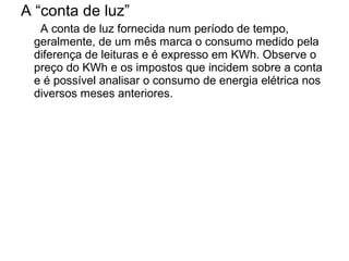 A “conta de luz”
  A conta de luz fornecida num período de tempo,
 geralmente, de um mês marca o consumo medido pela
 diferença de leituras e é expresso em KWh. Observe o
 preço do KWh e os impostos que incidem sobre a conta
 e é possível analisar o consumo de energia elétrica nos
 diversos meses anteriores.
 