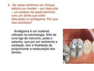 4. Às vezes sentimos um choque
   elétrico ao morder – por descuido
   – um pedaço de papel alumínio
   com um dente que sofre
   obturação co amálgama. Por que
   isso acontece?

    Amálgama é um material,
  utilizado na odontologia, feito de
  uma liga de mercúrio, prata e
  estanho, que por ser resistente a
  oxidação, tem a finalidade de
  proporcionar a restauração dos
  dentes.
 