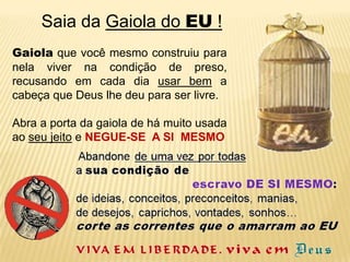       Saia da Gaiola do EU !Gaiola que você mesmo construiu para nela viver na condição de preso, recusando em cada dia usar bem a cabeça que Deus lhe deu para ser livre.Abra a porta da gaiola de há muito usada ao seu jeito e NEGUE-SE  A SI  MESMO