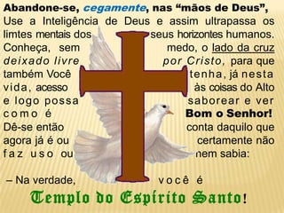 Abandone-se, cegamente, nas “mãos de Deus”,Use a Inteligência de Deus e assim ultrapassa os limtes mentais dos                 seus horizontes humanos. Conheça,  sem                     medo, o lado da cruz deixadolivrepor Cristo, para que também Você                                    tenha, já nestavida,acesso   às coisas do Alto e logo possasaborear e ver como éBom oSenhor!Dê-se então                                    conta daquilo que                                         agora já é ou                                     certamente não                faz uso ou                                        nem sabia: – Na verdade,                           você éTemplo do Espírito Santo!