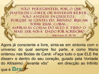Agora já consciente e livre, sinta-se em sintonia com o universo do qual sempre fez parte, e como Maria ordenou nas Bodas de Caná: «Faça tudo o que ELE lhe disser» e dentro do seu coração, guiado pela Vontade do Altíssimo  “levante vôo”      em direcção ao Infinito  que é Deus