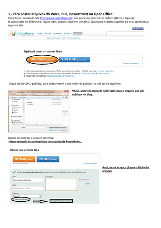 3 - Para postar arquivos do Word, PDF, PowerPoint ou Open Office:
Vou citar o recurso do site http://www.slideshare.net, que para usar precisa ter cadastro(fazer o Signup).
Já cadastrado no SlideShare, faça o login, depois clique em UPLOAD, localizado na barra superior do site, aparecerá a
seguinte tela:




Clique em UPLOAD publicly, para todos verem o que você vai publicar. A tela será a seguinte:

                                                     Nessa, você vai procurar onde está salvo o arquivo que vai
                                                     publicar no blog.




Depois de inserido o arquivo teremos:
Nesse exemplo estou inserindo um arquivo de PowerPoint.




                                                                              Aqui, nessa etapa, coloque o título do
                                                                              arquivo.
 