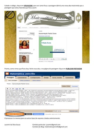 Colado o código, clique em VISUALIZAR, para ver como ficou a postagem.Abrirá uma nova aba mostrando que a
postagem que estou fazendo que ficou assim:




Pronto, como vimos que ficou boa, feche essa aba, e na página da postagem clique em PUBLICAR POSTAGEM




O processo é o mesmo para os outros tipos de arquivos citados anteriormente.


Jucemir da Silva Souza                Contato particular: jucemir@gmail.com
                                      Contato do Blog: matematicajoinville@gmail.com
 