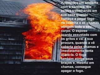 Aconteceu um acidente com a senhora. Ela estava trabalhando em sua casa quando começa a pegar fogo na cozinha e as chamas atingem todo o seu corpo. O esposo acorda assustado com os gritos e vai a sua procura, quando a vê coberta pelas chamas e imediatamente tenta ajudá-la. O fogo também atinge seus braços e, mesmo em chamas, consegue apagar o fogo. 