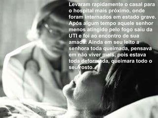 Levaram rapidamente o casal para o hospital mais próximo, onde foram internados em estado grave. Após algum tempo aquele senhor menos atingido pelo fogo saiu da UTI e foi ao encontro de sua amada. Ainda em seu leito a senhora toda queimada, pensava em não viver mais, pois estava toda deformada, queimara todo o seu rosto. 