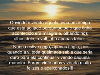 Ouvindo e vendo aquela cena um amigo que esta ao lado perguntou se o que tinha acontecido era milagre e, olhando nos olhos dele, o velhinho apenas falou:  Nunca estive cego, apenas fingia, pois quando a vi toda queimada sabia que seria duro para ela continuar vivendo daquela maneira. Foram vinte anos vivendo muito felizes e apaixonados!!! 
