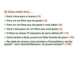 5) Uma noite fora ... Você a leva para o cinema  (+2) Para ver um filme que ela gosta  (+4) Para ver um filme que ela gosta e você odeia  (+6) Você a leva para ver um filme que você gosta  (-2) O filme se chama 'O massacre da serra elétrica III'  (-13)   Você mentiu e disse q seria um filme francês de amor  (-135) Na saída do cinema você encontra a Fernandinha e ela faz aquela"  cena: Queriiiiiiiidooooo, há quanto tempo!!!"  (-750) 