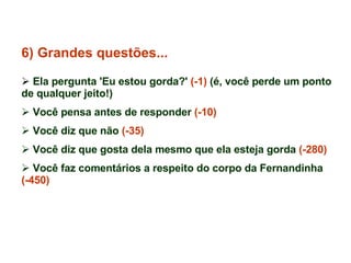6) Grandes questões... Ela pergunta 'Eu estou gorda?'  (-1)  (é, você perde um ponto de qualquer jeito!) Você pensa antes de responder  (-10) Você diz que não  (-35) Você diz que gosta dela mesmo que ela esteja gorda  (-280) Você faz comentários a respeito do corpo da Fernandinha  (-450) 