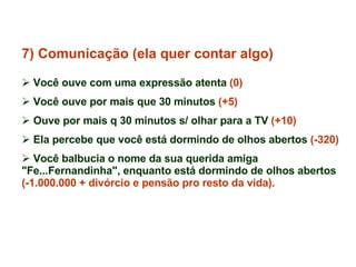 7) Comunicação (ela quer contar algo) Você ouve com uma expressão atenta  (0) Você ouve por mais que 30 minutos  (+5)   Ouve por mais q 30 minutos s/ olhar para a TV  (+10) Ela percebe que você está dormindo de olhos abertos  (-320) Você balbucia o nome da sua querida amiga "Fe...Fernandinha", enquanto está dormindo de olhos abertos  (-1.000.000 + divórcio e pensão pro resto da vida). 