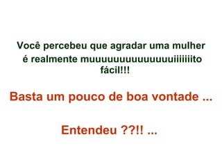 Você percebeu que agradar uma mulher é realmente muuuuuuuuuuuuuuiiiiiiito fácil!!! Basta um pouco de boa vontade ...  Entendeu ??!! ...   