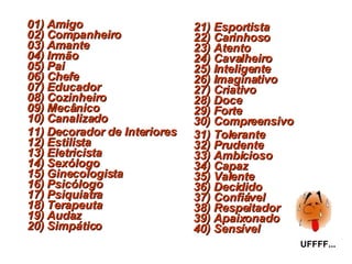 01) Amigo 02) Companheiro 03) Amante 04) Irmão 05) Pai 06) Chefe  07) Educador 08) Cozinheiro 09) Mecânico 10) Canalizado 11) Decorador de Interiores 12) Estilista 13) Eletricista 14) Sexólogo 15) Ginecologista 16) Psicólogo  17) Psiquiatra 18) Terapeuta 19) Audaz 20) Simpático 21) Esportista 22) Carinhoso 23) Atento 24) Cavalheiro 25) Inteligente 26) Imaginativo 27) Criativo  28) Doce 29) Forte 30) Compreensivo 31) Tolerante 32) Prudente 33) Ambicioso 34) Capaz 35) Valente 36) Decidido 37) Confiável 38) Respeitador 39) Apaixonado 40) Sensível UFFFF... 