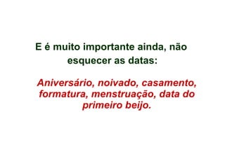 E é muito importante ainda, não  esquecer as datas: Aniversário, noivado, casamento, formatura, menstruação, data do primeiro beijo. 