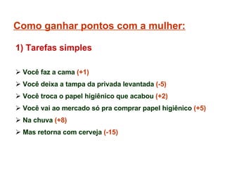 Como ganhar pontos com a mulher: Você faz a cama  (+1) Você deixa a tampa da privada levantada  (-5) Você troca o papel higiênico que acabou  (+2) Você vai ao mercado só pra comprar papel higiênico  (+5) Na chuva  (+8)  Mas retorna com cerveja  (-15) 1) Tarefas simples 