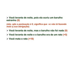 Você levanta de noite, pois ela ouviu um barulho estranho  (0)  (obs. qdo a pontuação é 0, significa que  vc não tá fazendo mais q sua obrigação). Você levanta de noite, mas o barulho não foi nada  (0)   Você levanta de noite e o barulho era de um rato  (+5) Você mata o rato  (+10) 