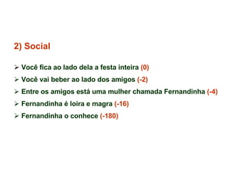 2) Social Você fica ao lado dela a festa inteira  (0) Você vai beber ao lado dos amigos  (-2) Entre os amigos está uma mulher chamada Fernandinha  (-4) Fernandinha é loira e magra  (-16) Fernandinha o conhece  (-180) 
