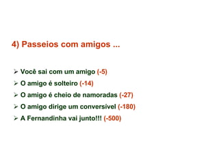 4) Passeios com amigos ... Você sai com um amigo  (-5) O amigo é solteiro  (-14) O amigo é cheio de namoradas  (-27) O amigo dirige um conversível  (-180) A Fernandinha vai junto!!!  (-500)   