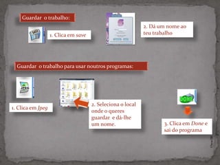 Guardar o trabalho:
                                                             2. Dá um nome ao
                   1. Clica em save                          teu trabalho




  Guardar o trabalho para usar noutros programas:




                                      2. Seleciona o local
1. Clica em Jpeg
                                      onde o queres
                                      guardar e dá-lhe
                                      um nome.                      3. Clica em Done e
                                                                    sai do programa




                                                                                         ©Theras 2012
 