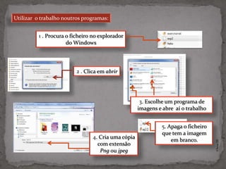 Utilizar o trabalho noutros programas:


          1 . Procura o ficheiro no explorador
                      do Windows




                          2 . Clica em abrir




                                                      3. Escolhe um programa de
                                                     imagens e abre aí o trabalho


                                                              5. Apaga o ficheiro
                                                              que tem a imagem
                                 4. Cria uma cópia
                                                                  em branco.




                                                                                    ©Theras 2012
                                   com extensão
                                    Png ou jpeg
 
